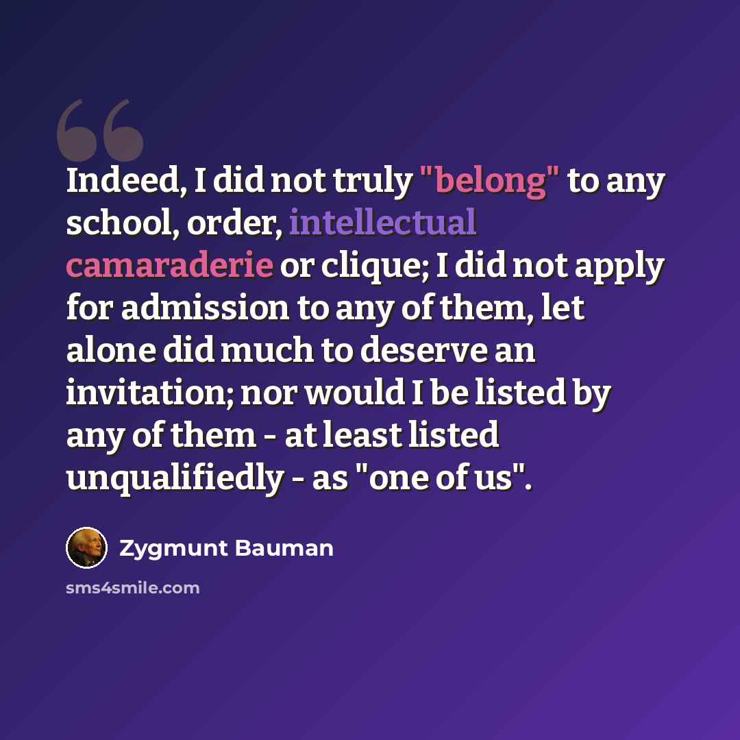 “Indeed, I did not truly "belong" to any school, order, intellectual camaraderie or clique; I did not apply for admission to any of them, let alone did much to deserve an invitation; nor would I be listed by any of them - at least listed unqualifiedly - as "one of us".” quote by Zygmunt Bauman