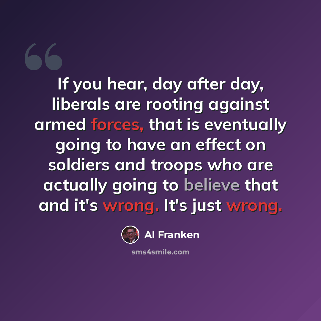 “If you hear, day after day, liberals are rooting against armed forces, that is eventually going to have an effect on soldiers and troops who are actually going to believe that and it's wrong. It's just wrong.” quote by Al Franken