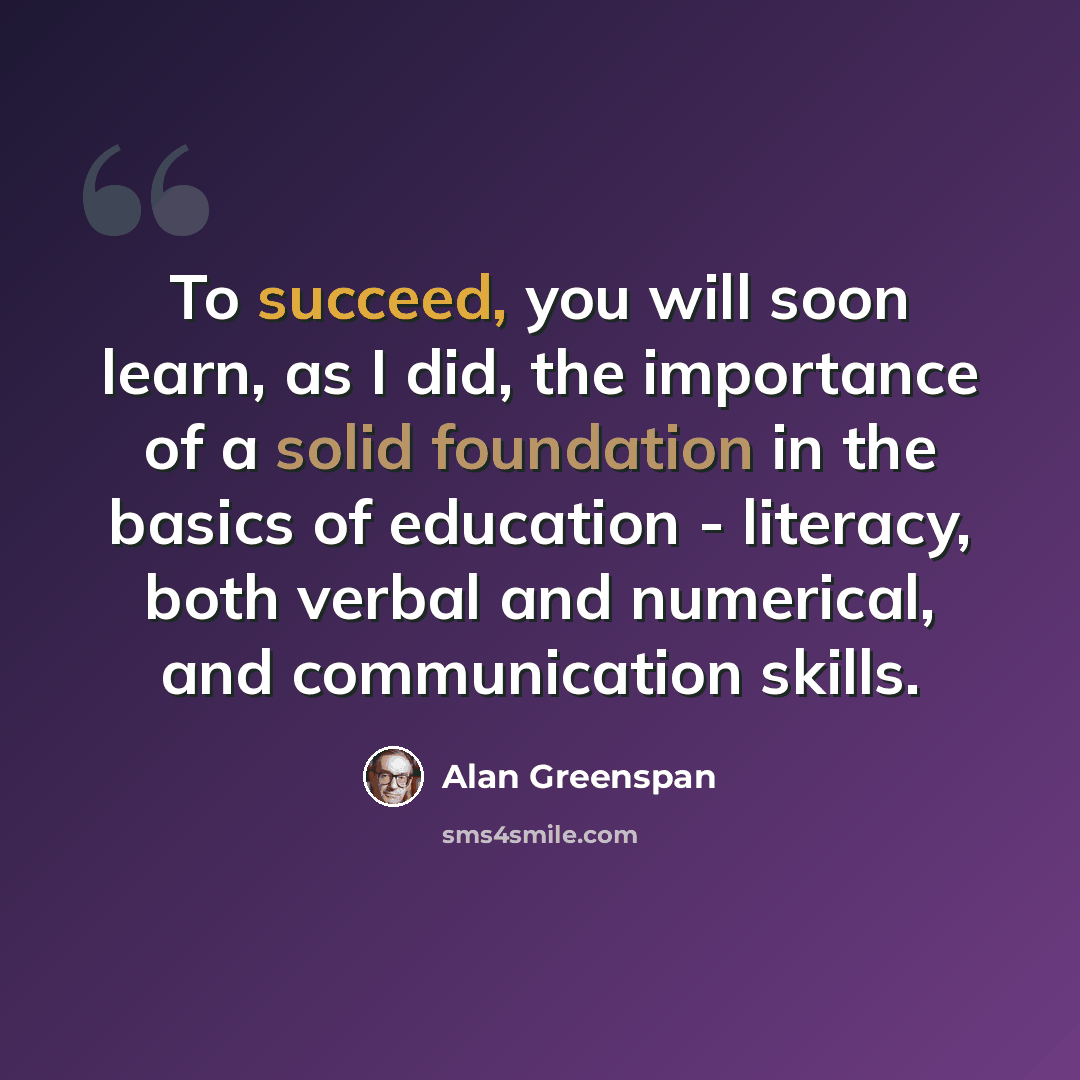 “To succeed, you will soon learn, as I did, the importance of a solid foundation in the basics of education - literacy, both verbal and numerical, and communication skills.” quote by Alan Greenspan
