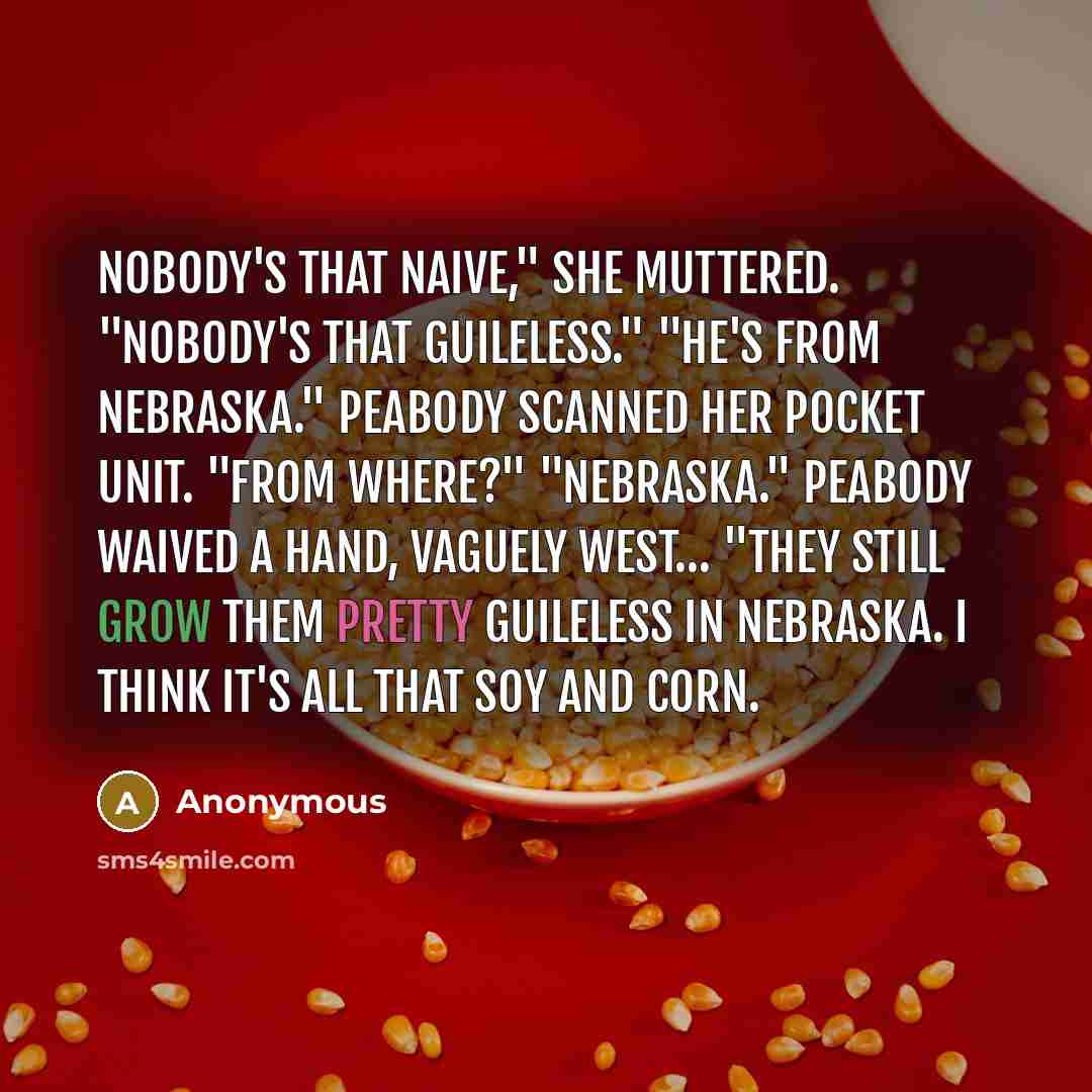 “Nobody's that naive," she muttered. "Nobody's that guileless." "He's from Nebraska." Peabody scanned her pocket unit. "From where?" "Nebraska." Peabody waived a hand, vaguely west… "They still grow them pretty guileless in Nebraska. I think it's all that soy and corn.” quote by Anonymous