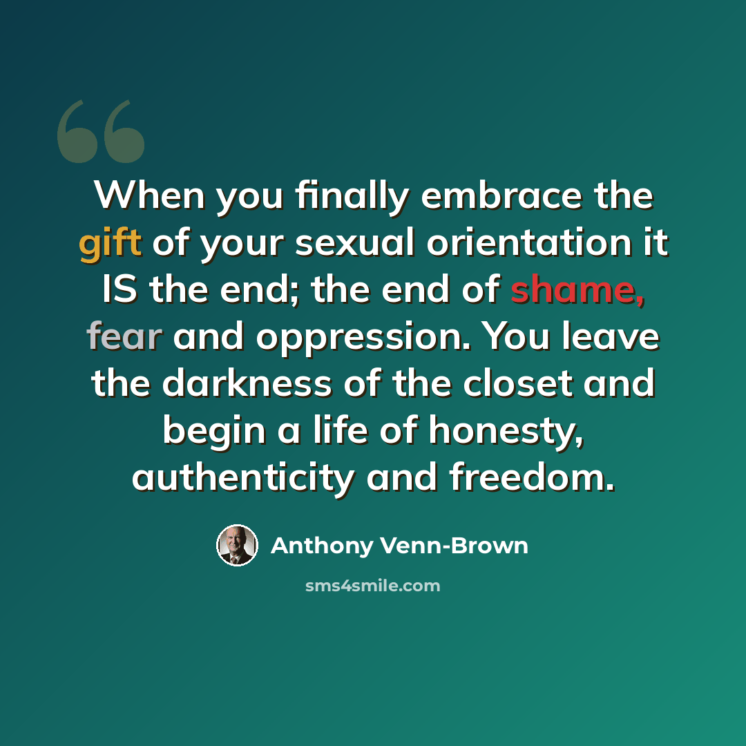 “When you finally embrace the gift of your sexual orientation it IS the end; the end of shame, fear and oppression. You leave the darkness of the closet and begin a life of honesty, authenticity and freedom.” quote by Anthony Venn-Brown