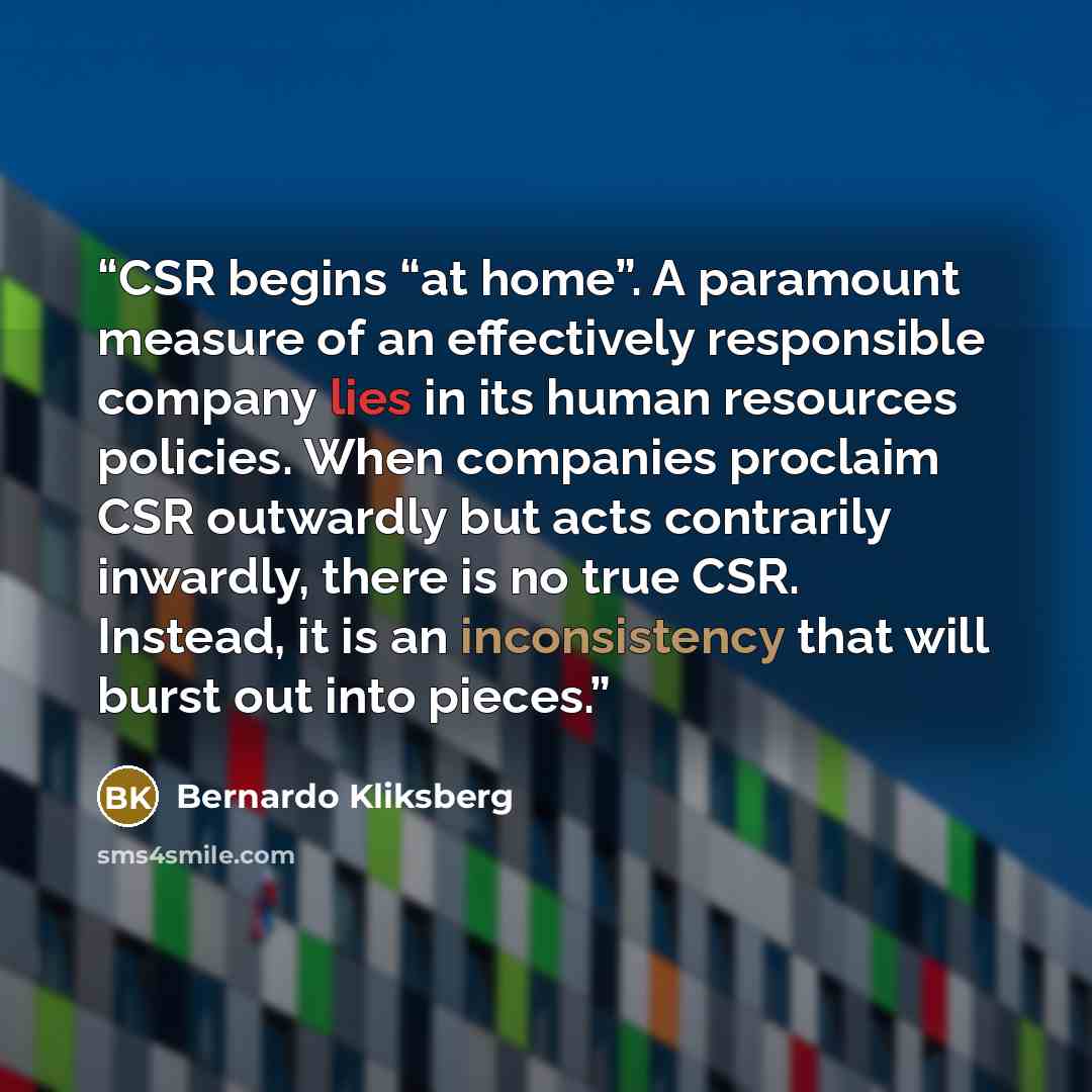 “CSR begins “at home”. A paramount measure of an effectively responsible company lies in its human resources policies. When companies proclaim CSR outwardly but acts contrarily inwardly, there is no true CSR. Instead, it is an inconsistency that will burst out into pieces.” quote by Bernardo Kliksberg