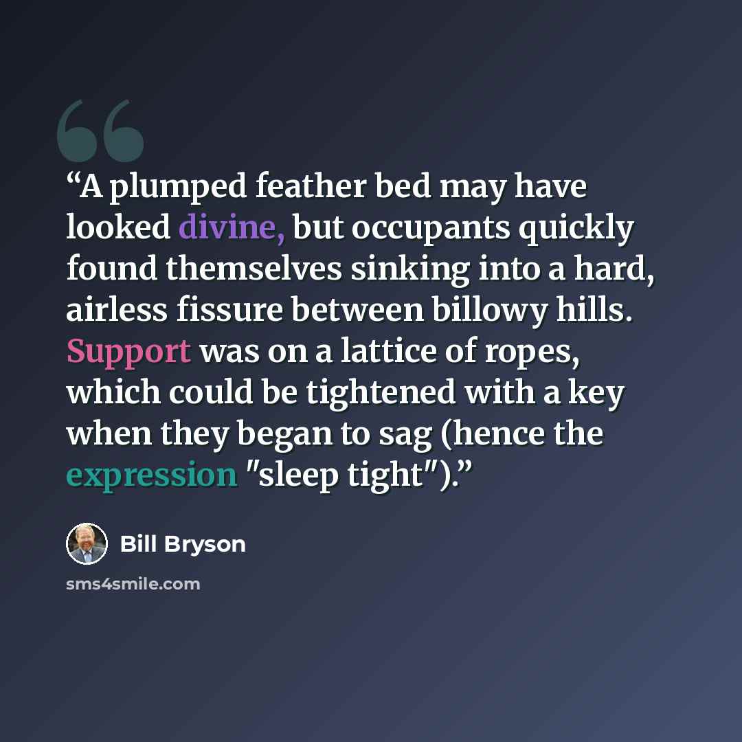 “A plumped feather bed may have looked divine, but occupants quickly found themselves sinking into a hard, airless fissure between billowy hills. Support was on a lattice of ropes, which could be tightened with a key when they began to sag (hence the expression "sleep tight").” quote by Bill Bryson
