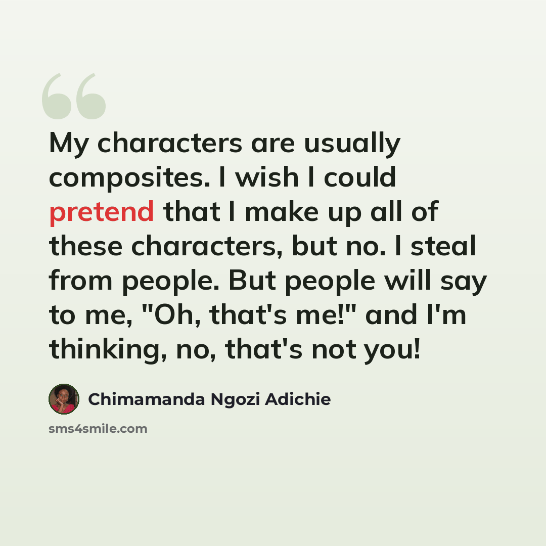 “My characters are usually composites. I wish I could pretend that I make up all of these characters, but no. I steal from people. But people will say to me, "Oh, that's me!" and I'm thinking, no, that's not you!” quote by Chimamanda Ngozi Adichie