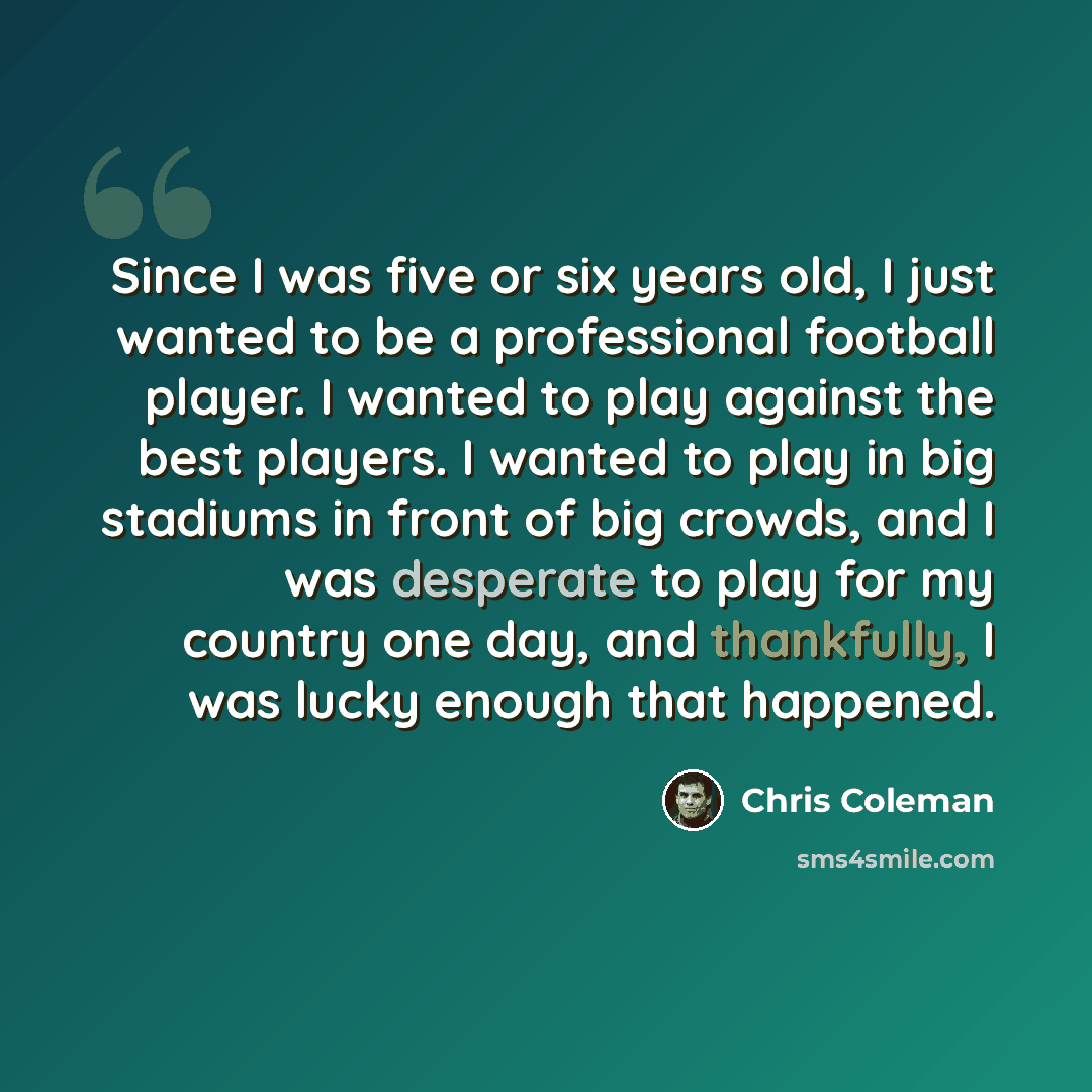 “Since I was five or six years old, I just wanted to be a professional football player. I wanted to play against the best players. I wanted to play in big stadiums in front of big crowds, and I was desperate to play for my country one day, and thankfully, I was lucky enough that happened.” quote by Chris Coleman