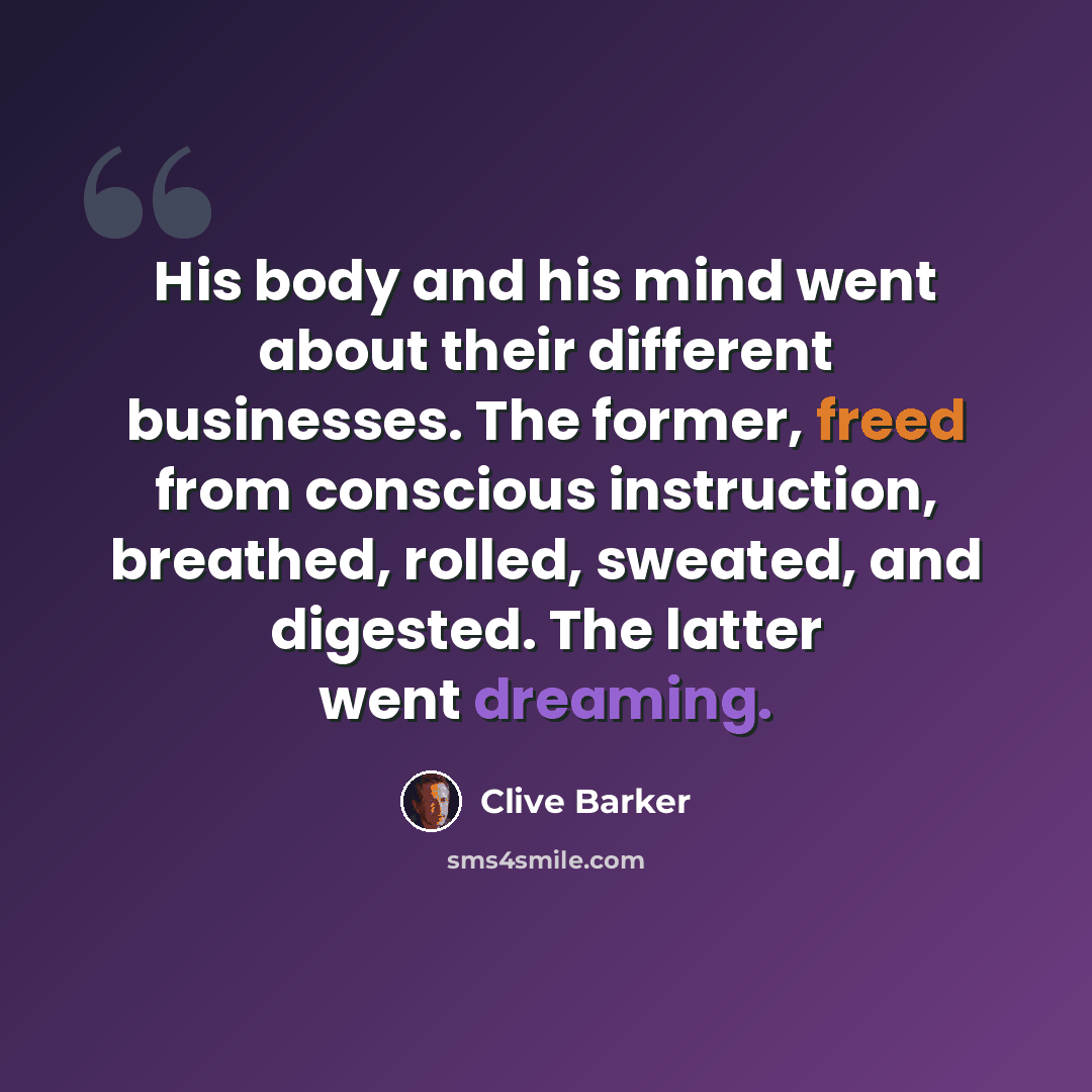 “His body and his mind went about their different businesses. The former, freed from conscious instruction, breathed, rolled, sweated, and digested. The latter went dreaming.” quote by Clive Barker