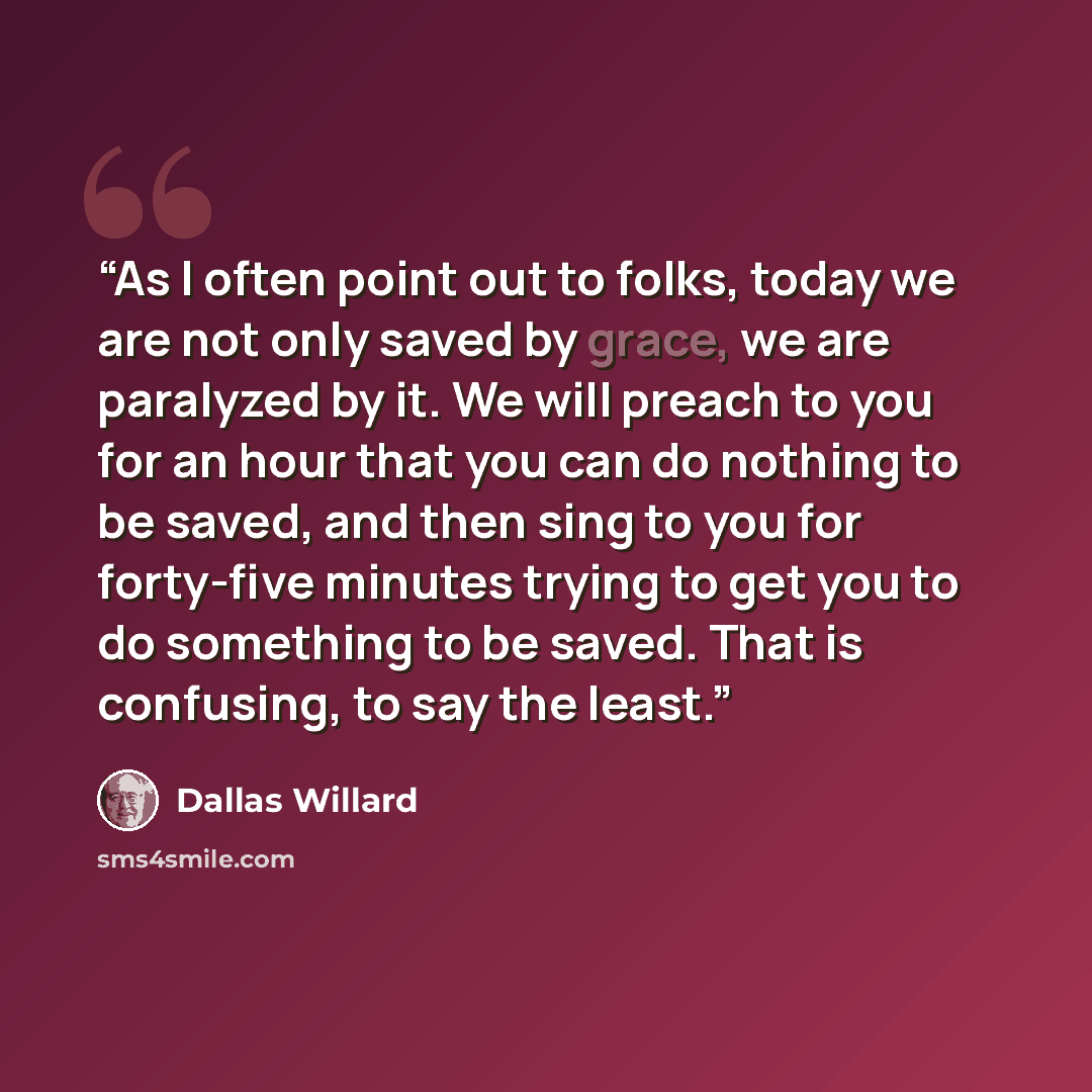 “As I often point out to folks, today we are not only saved by grace, we are paralyzed by it. We will preach to you for an hour that you can do nothing to be saved, and then sing to you for forty-five minutes trying to get you to do something to be saved. That is confusing, to say the least.” quote by Dallas Willard