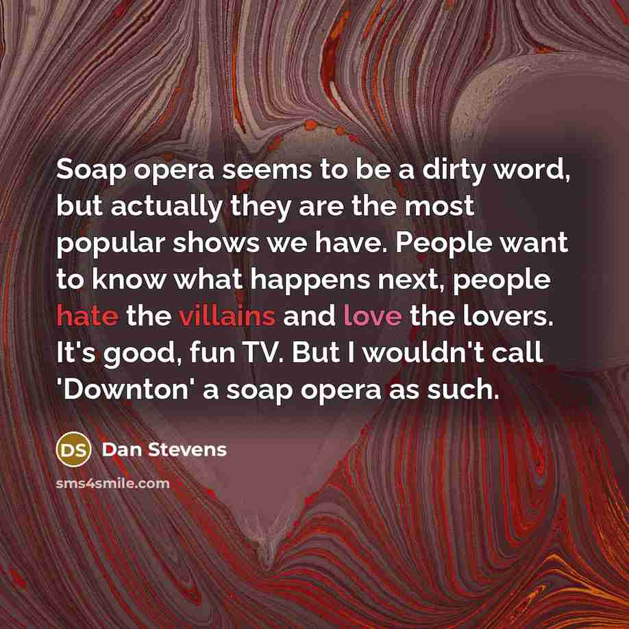 “Soap opera seems to be a dirty word, but actually they are the most popular shows we have. People want to know what happens next, people hate the villains and love the lovers. It's good, fun TV. But I wouldn't call 'Downton' a soap opera as such.” quote by Dan Stevens