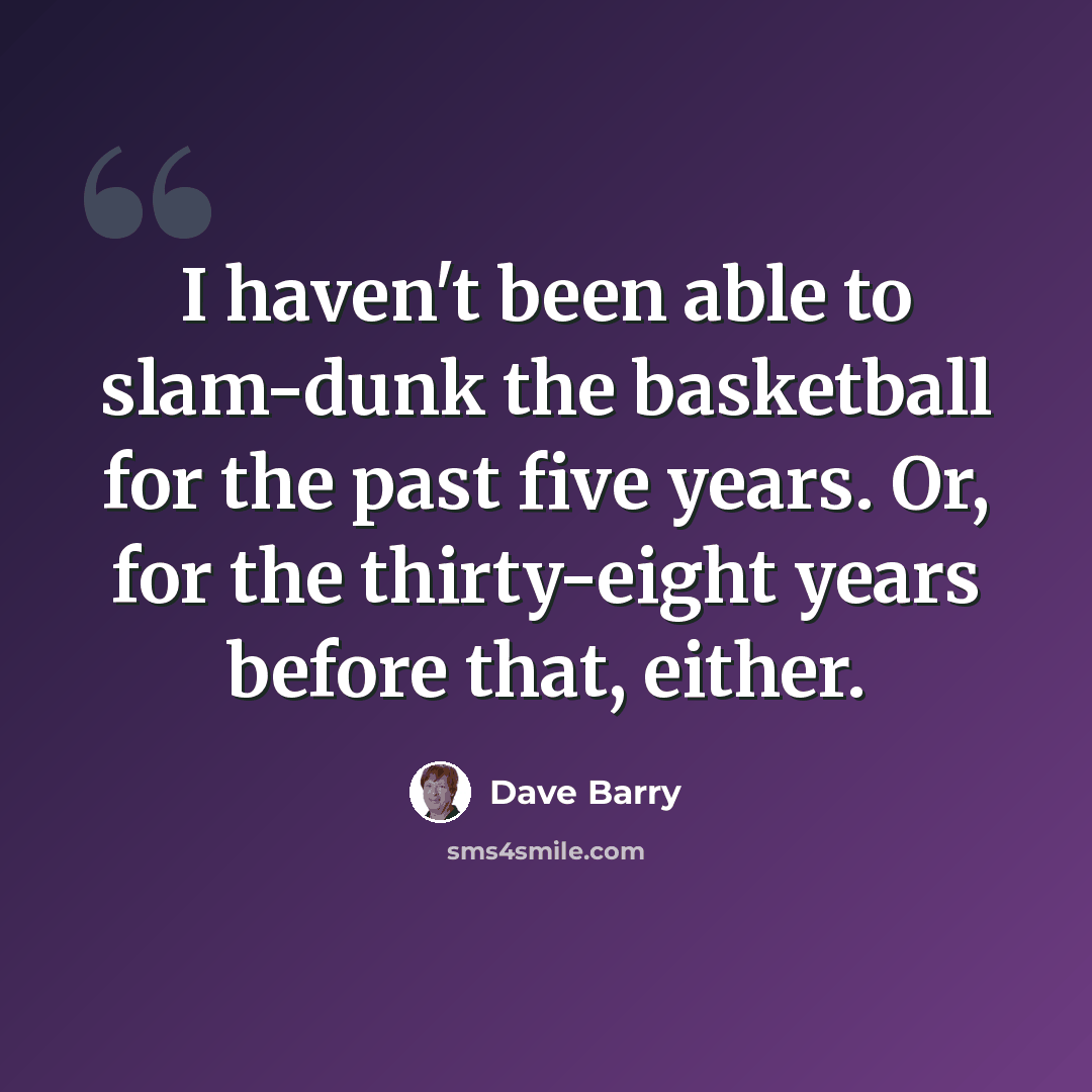 “I haven't been able to slam-dunk the basketball for the past five years. Or, for the thirty-eight years before that, either.” quote by Dave Barry