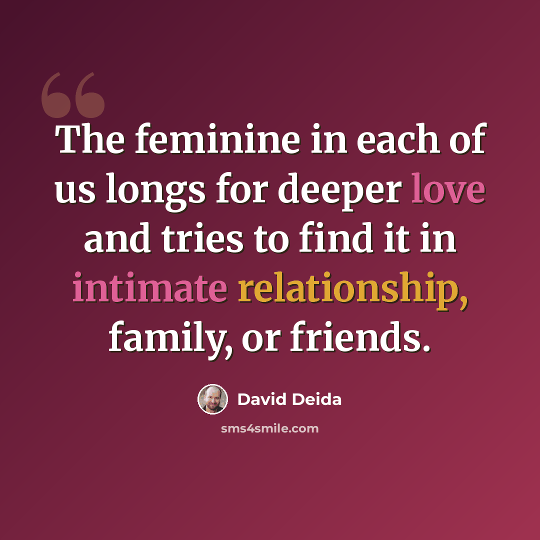 “The feminine in each of us longs for deeper love and tries to find it in intimate relationship, family, or friends.” quote by David Deida