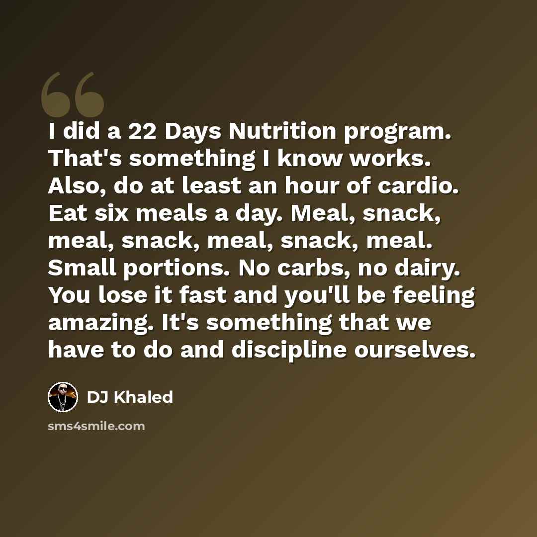 “I did a 22 Days Nutrition program. That's something I know works. Also, do at least an hour of cardio. Eat six meals a day. Meal, snack, meal, snack, meal, snack, meal. Small portions. No carbs, no dairy. You lose it fast and you'll be feeling amazing. It's something that we have to do and…” quote by DJ Khaled