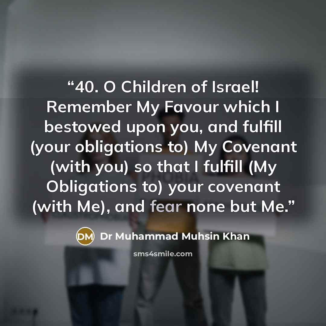 “40. O Children of Israel! Remember My Favour which I bestowed upon you, and fulfill (your obligations to) My Covenant (with you) so that I fulfill (My Obligations to) your covenant (with Me), and fear none but Me.” quote by Dr Muhammad Muhsin Khan
