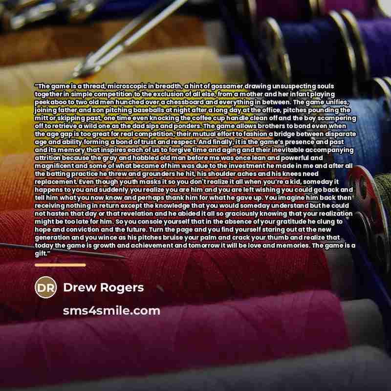 “The game is a thread, microscopic in breadth, a hint of gossamer drawing unsuspecting souls together in simple competition to the exclusion of all else, from a mother and her infant playing peekaboo to two old men hunched over a chessboard and everything in between. The game unifies, joining…” quote by Drew Rogers