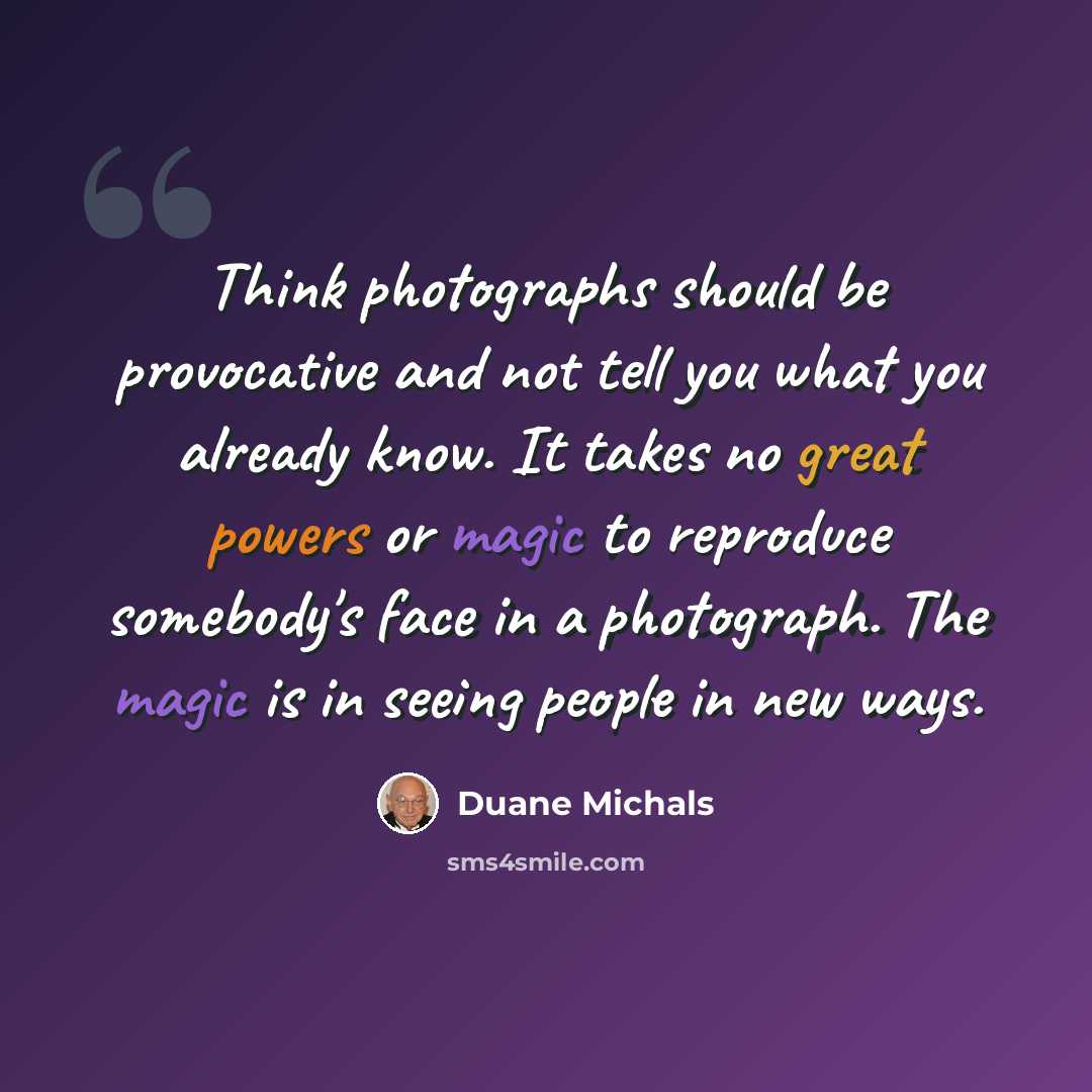 “Think photographs should be provocative and not tell you what you already know. It takes no great powers or magic to reproduce somebody's face in a photograph. The magic is in seeing people in new ways.” quote by Duane Michals