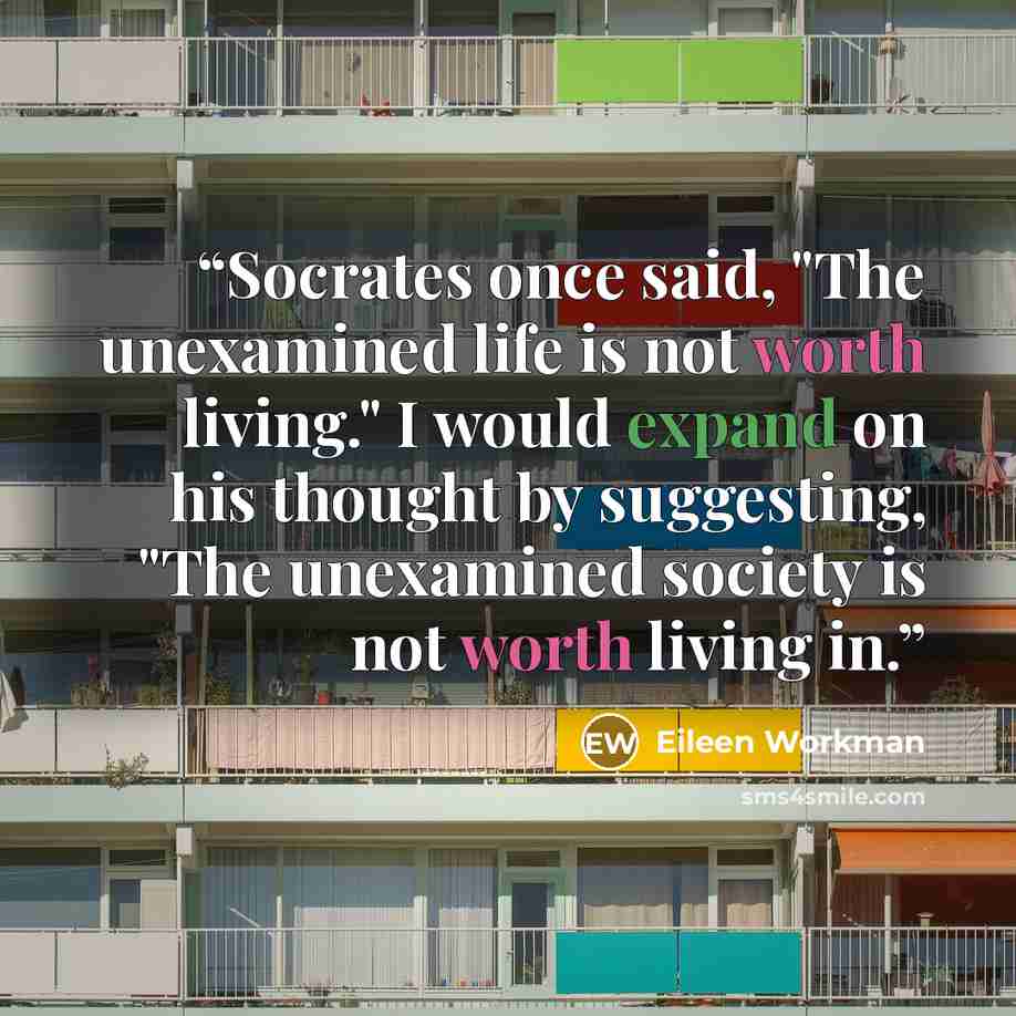 “Socrates once said, "The unexamined life is not worth living." I would expand on his thought by suggesting, "The unexamined society is not worth living in.” quote by Eileen Workman