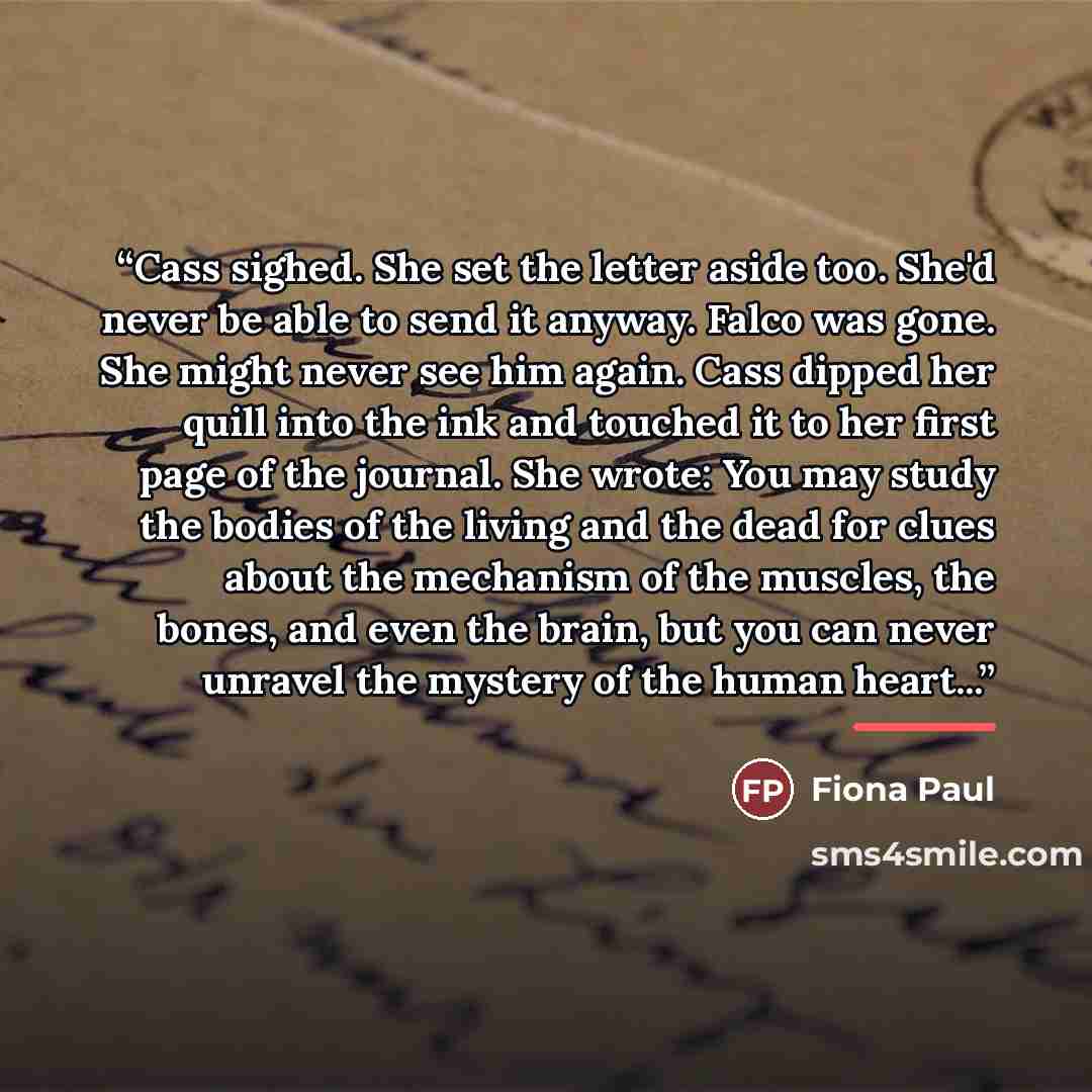 “Cass sighed. She set the letter aside too. She'd never be able to send it anyway. Falco was gone. She might never see him again. Cass dipped her quill into the ink and touched it to her first page of the journal. She wrote: You may study the bodies of the living and the dead for clues about the…” quote by Fiona Paul