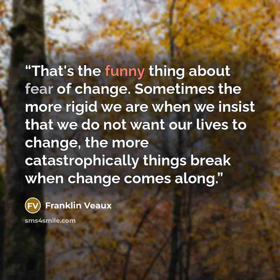 “That's the funny thing about fear of change. Sometimes the more rigid we are when we insist that we do not want our lives to change, the more catastrophically things break when change comes along.” quote by Franklin Veaux