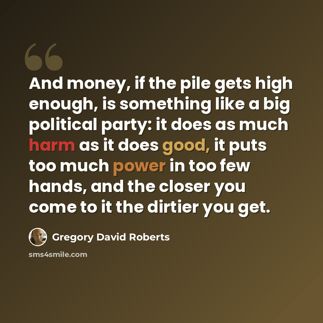 “And money, if the pile gets high enough, is something like a big political party: it does as much harm as it does good, it puts too much power in too few hands, and the closer you come to it the dirtier you get.” quote by Gregory David Roberts