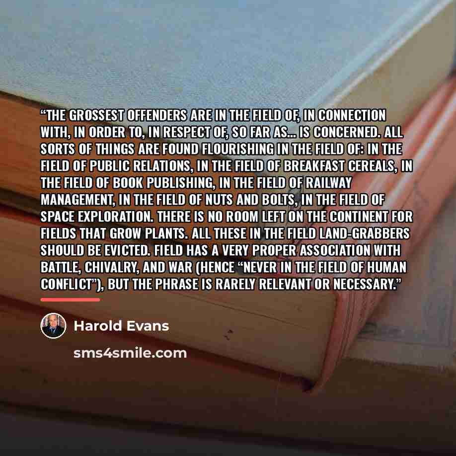 “The grossest offenders are in the field of, in connection with, in order to, in respect of, so far as… is concerned. All sorts of things are found flourishing in the field of: in the field of public relations, in the field of breakfast cereals, in the field of book publishing, in the field of…” quote by Harold Evans