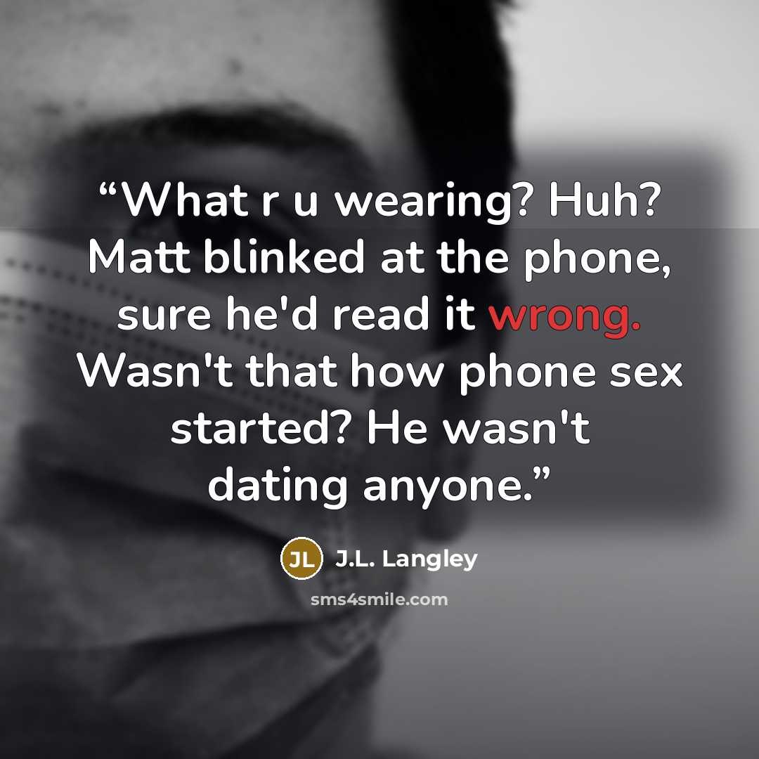 “What r u wearing? Huh? Matt blinked at the phone, sure he'd read it wrong. Wasn't that how phone sex started? He wasn't dating anyone.” quote by J.L. Langley