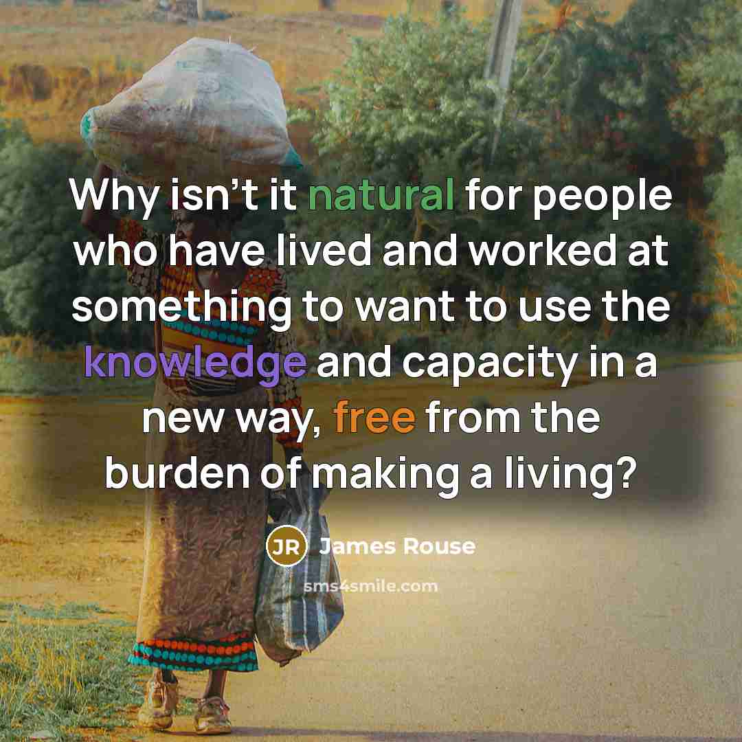 “Why isn't it natural for people who have lived and worked at something to want to use the knowledge and capacity in a new way, free from the burden of making a living?” quote by James Rouse