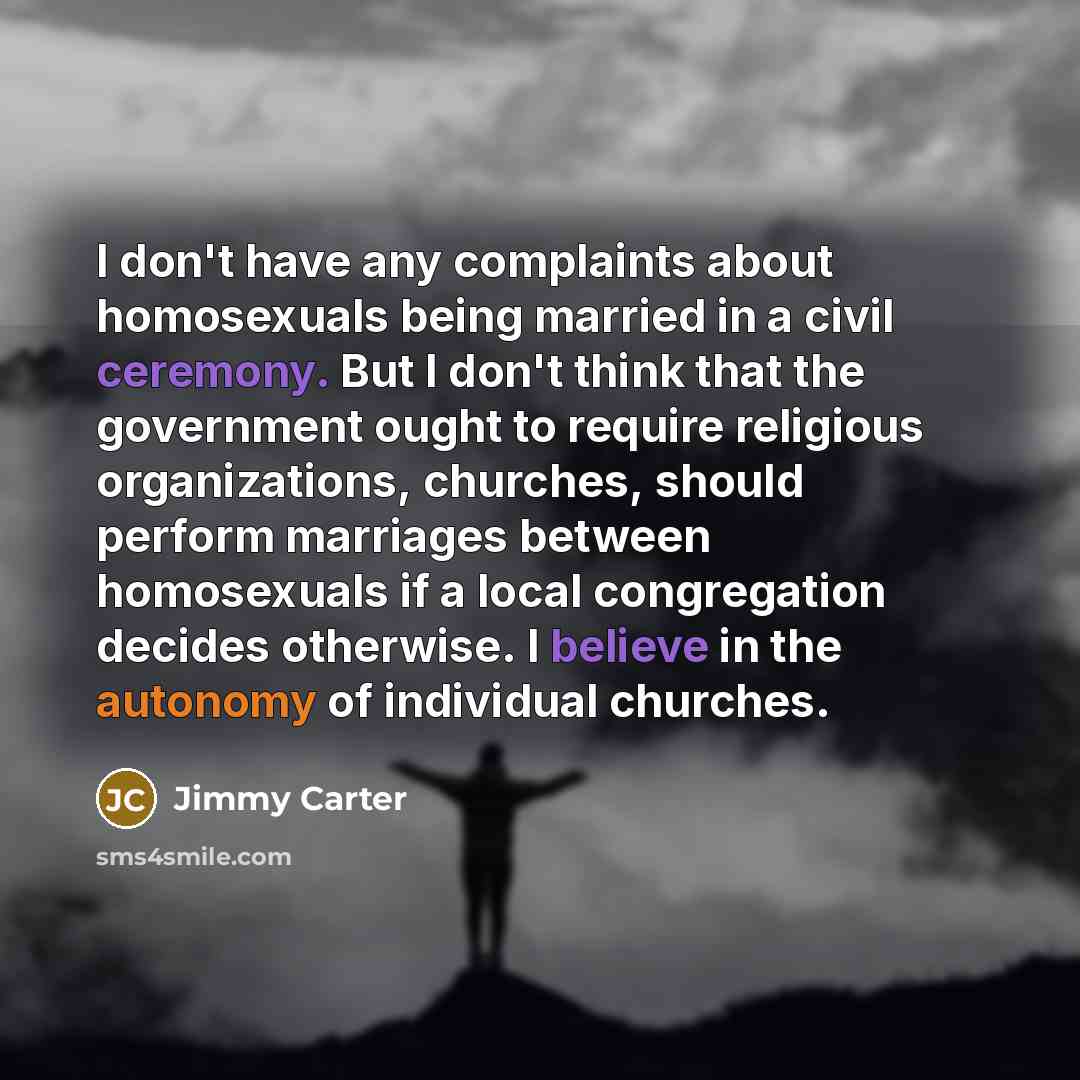 “I don't have any complaints about homosexuals being married in a civil ceremony. But I don't think that the government ought to require religious organizations, churches, should perform marriages between homosexuals if a local congregation decides otherwise. I believe in the autonomy of individual…” quote by Jimmy Carter