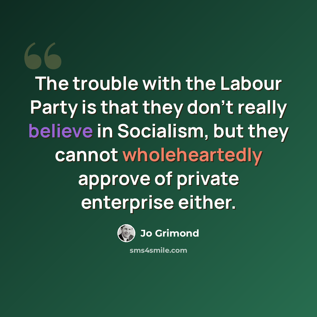 “The trouble with the Labour Party is that they don't really believe in Socialism, but they cannot wholeheartedly approve of private enterprise either.” quote by Jo Grimond