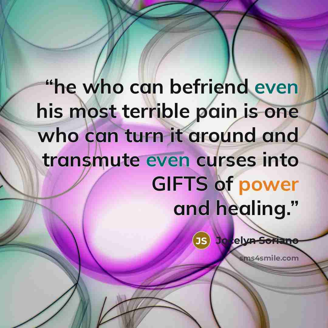 “he who can befriend even his most terrible pain is one who can turn it around and transmute even curses into GIFTS of power and healing.” quote by Jocelyn Soriano