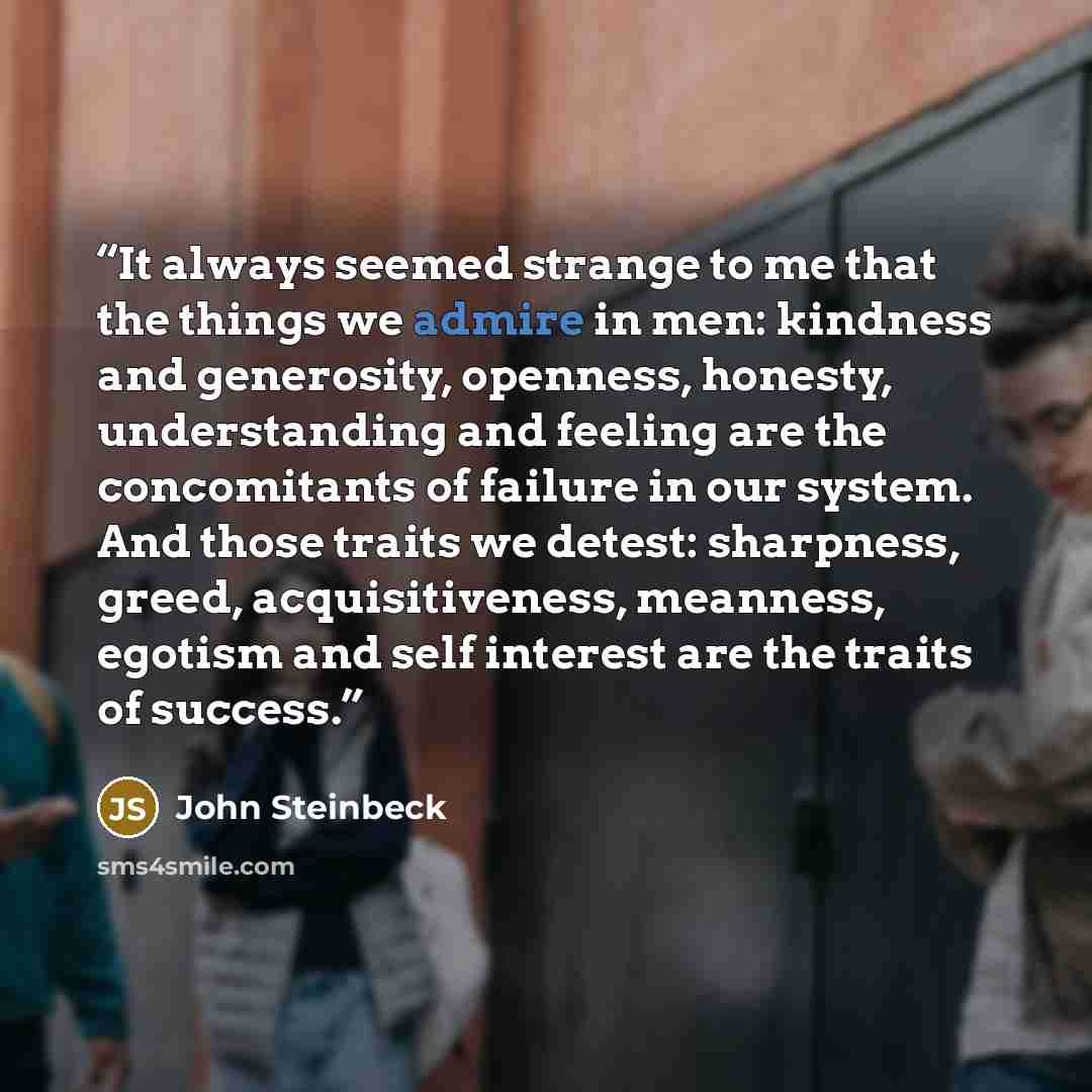 “It always seemed strange to me that the things we admire in men: kindness and generosity, openness, honesty, understanding and feeling are the concomitants of failure in our system. And those traits we detest: sharpness, greed, acquisitiveness, meanness, egotism and self interest are the traits of…” quote by John Steinbeck