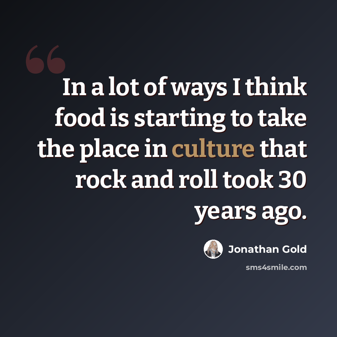 “In a lot of ways I think food is starting to take the place in culture that rock and roll took 30 years ago.” quote by Jonathan Gold
