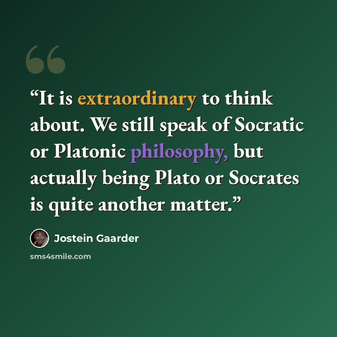 “It is extraordinary to think about. We still speak of Socratic or Platonic philosophy, but actually being Plato or Socrates is quite another matter.” quote by Jostein Gaarder