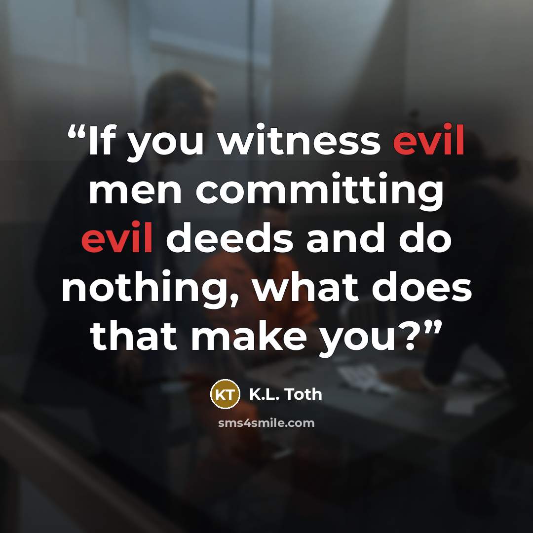 “If you witness evil men committing evil deeds and do nothing, what does that make you?” quote by K.L. Toth