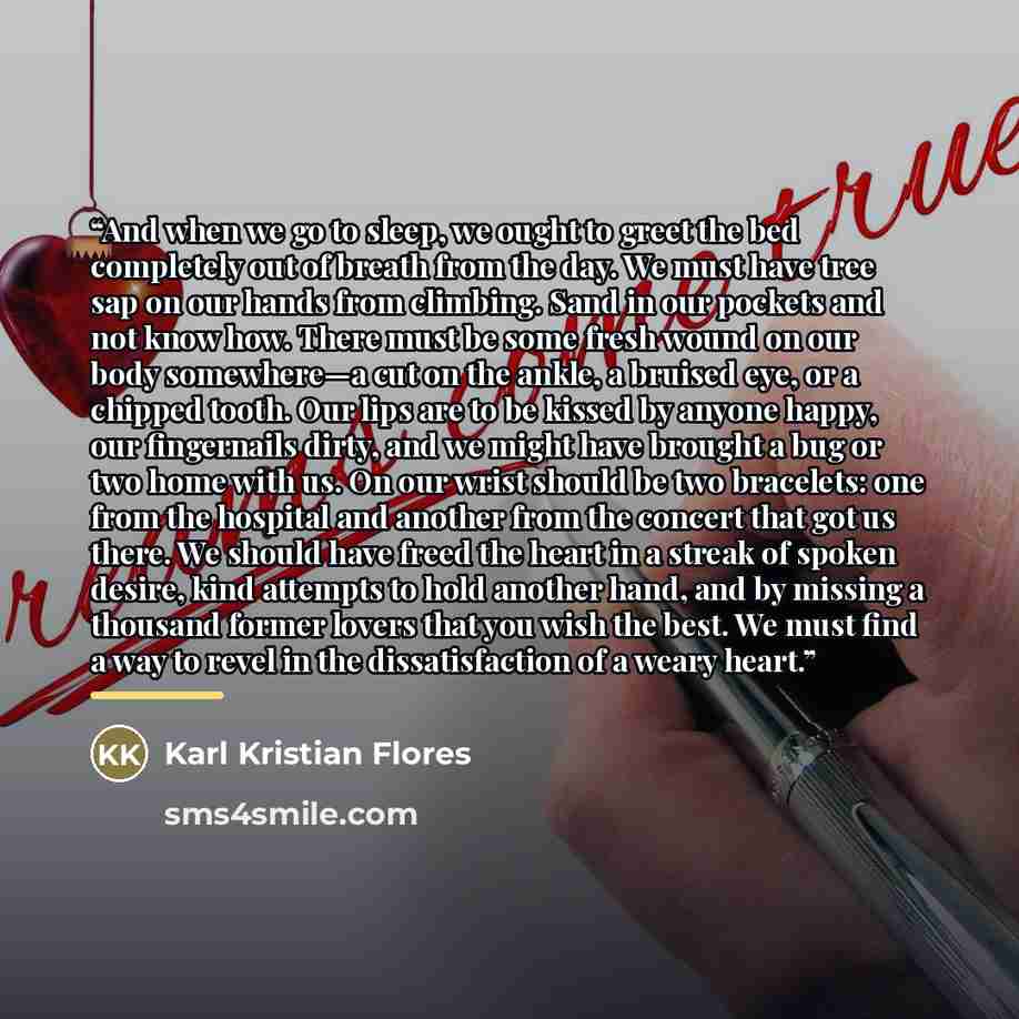 “And when we go to sleep, we ought to greet the bed completely out of breath from the day. We must have tree sap on our hands from climbing. Sand in our pockets and not know how. There must be some fresh wound on our body somewhere—a cut on the ankle, a bruised eye, or a chipped tooth. Our lips are…” quote by Karl Kristian Flores