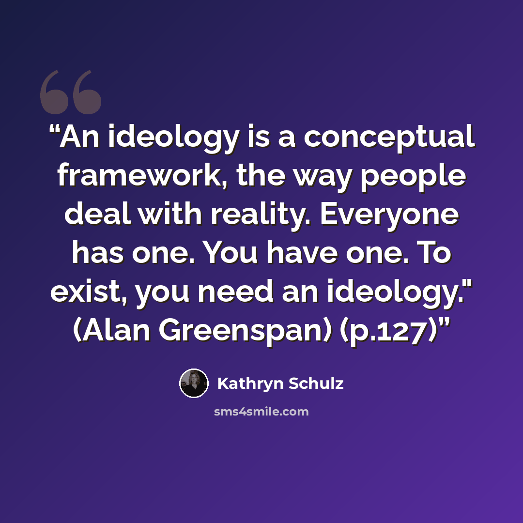 “An ideology is a conceptual framework, the way people deal with reality. Everyone has one. You have one. To exist, you need an ideology." (Alan Greenspan) (p.127)” quote by Kathryn Schulz