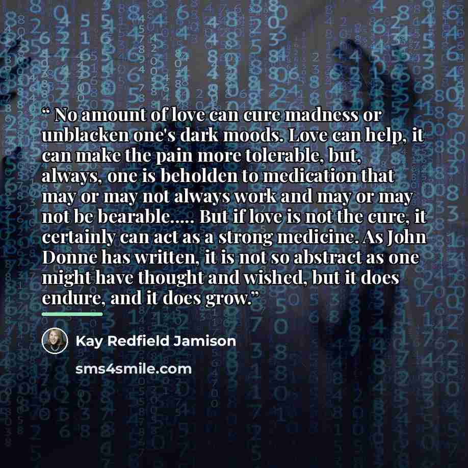 “No amount of love can cure madness or unblacken one's dark moods. Love can help, it can make the pain more tolerable, but, always, one is beholden to medication that may or may not always work and may or may not be bearable… But if love is not the cure, it certainly can act as a strong medicine…” quote by Kay Redfield Jamison