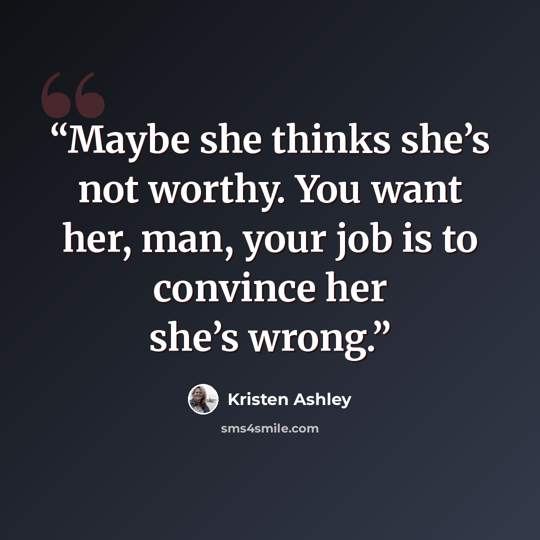 “Maybe she thinks she’s not worthy. You want her, man, your job is to convince her she’s wrong.” quote by Kristen Ashley