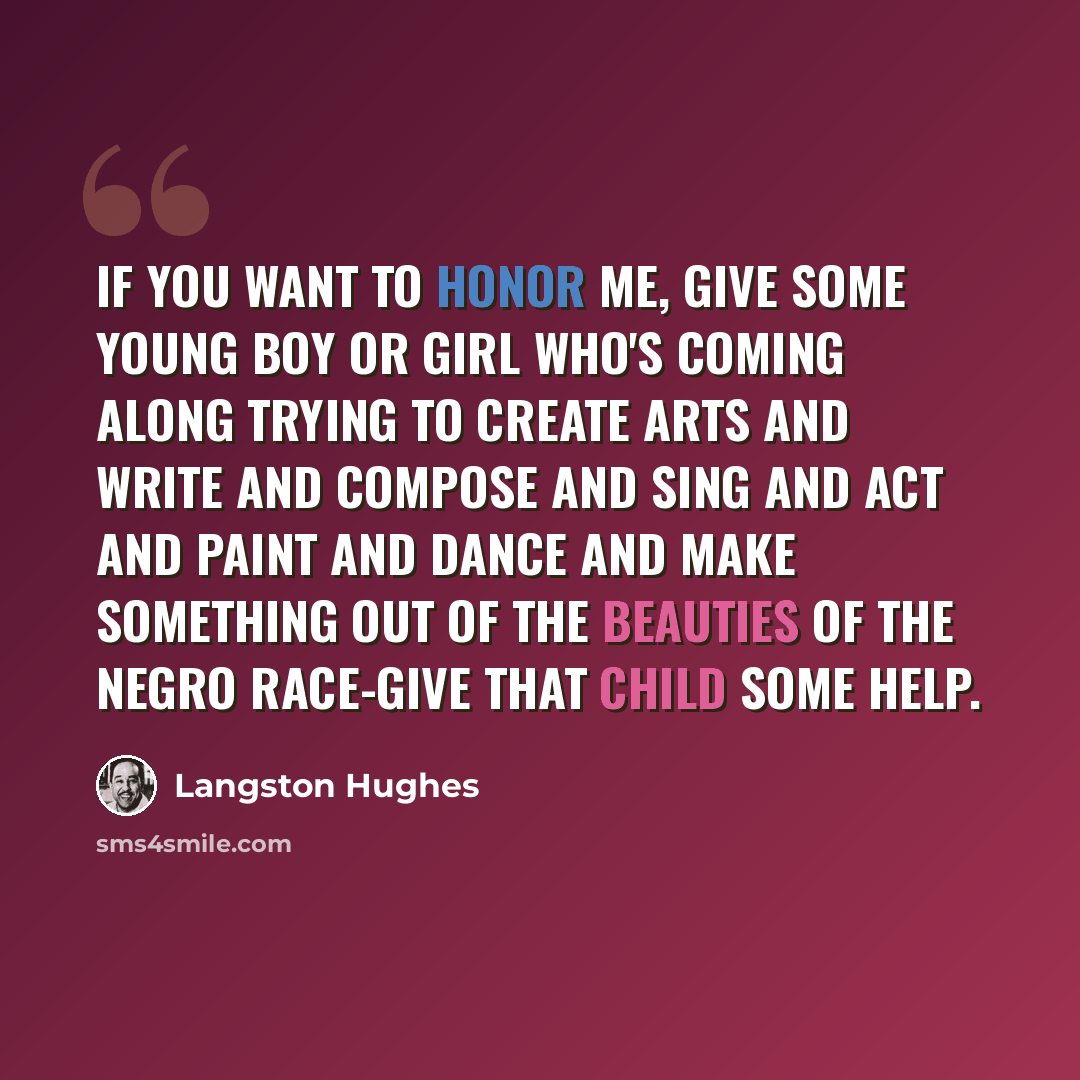 “If you want to honor me, give some young boy or girl who's coming along trying to create arts and write and compose and sing and act and paint and dance and make something out of the beauties of the Negro race-give that child some help.” quote by Langston Hughes