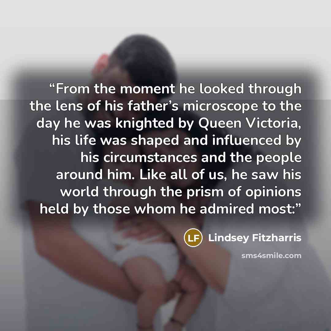 “From the moment he looked through the lens of his father’s microscope to the day he was knighted by Queen Victoria, his life was shaped and influenced by his circumstances and the people around him. Like all of us, he saw his world through the prism of opinions held by those whom he admired most:” quote by Lindsey Fitzharris