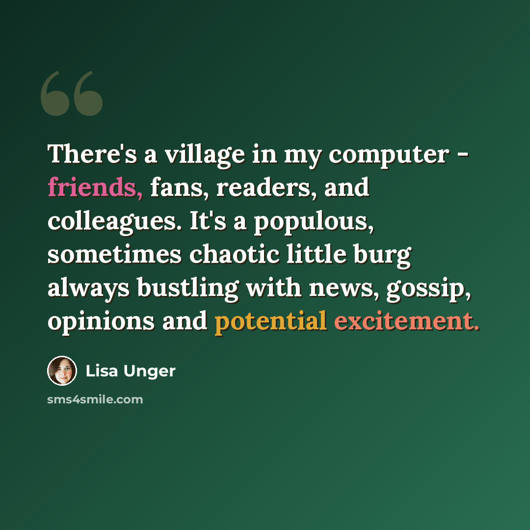 “There's a village in my computer - friends, fans, readers, and colleagues. It's a populous, sometimes chaotic little burg always bustling with news, gossip, opinions and potential excitement.” quote by Lisa Unger