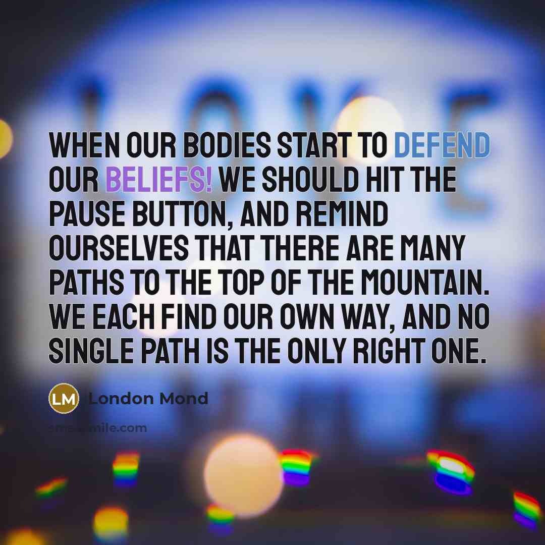 “When our bodies start to defend our beliefs! We should hit the pause button, and remind ourselves that there are many paths to the top of the mountain. We each find our own way, and no single path is the only right one.” quote by London Mond