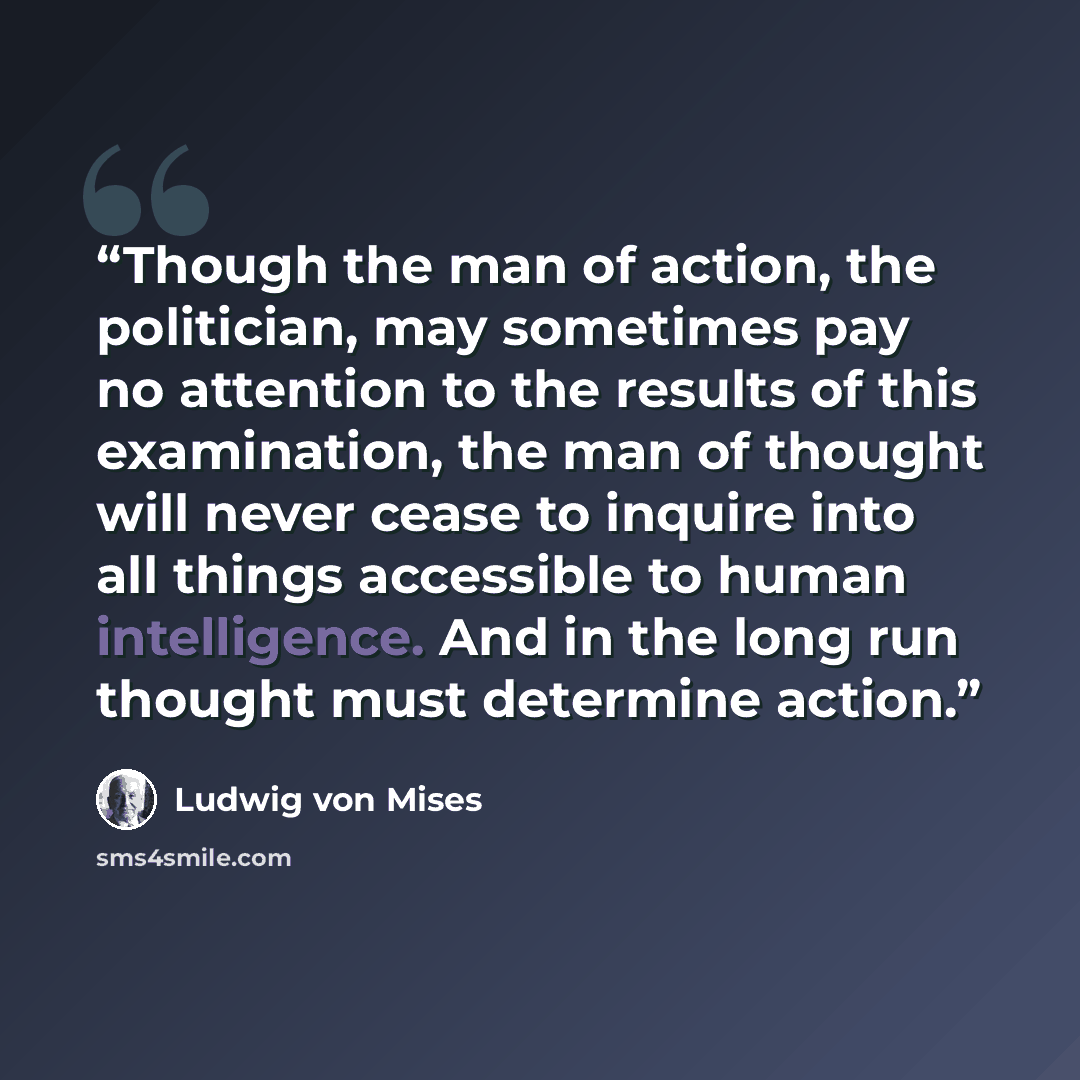 “Though the man of action, the politician, may sometimes pay no attention to the results of this examination, the man of thought will never cease to inquire into all things accessible to human intelligence. And in the long run thought must determine action.” quote by Ludwig von Mises