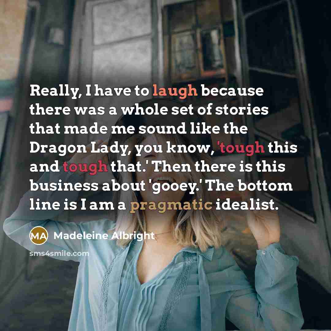 “Really, I have to laugh because there was a whole set of stories that made me sound like the Dragon Lady, you know, 'tough this and tough that.' Then there is this business about 'gooey.' The bottom line is I am a pragmatic idealist.” quote by Madeleine Albright