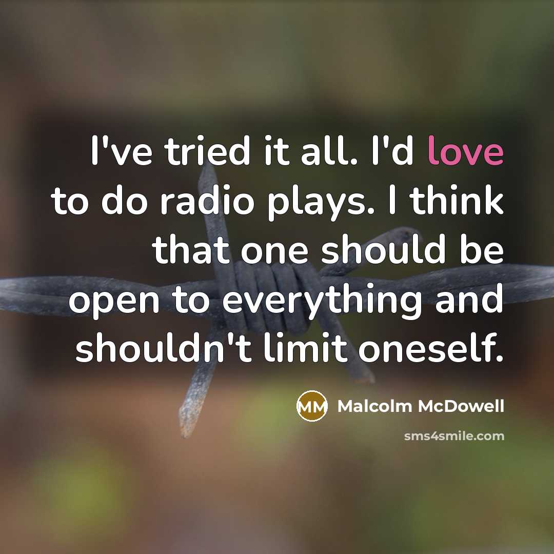 “I've tried it all. I'd love to do radio plays. I think that one should be open to everything and shouldn't limit oneself.” quote by Malcolm McDowell