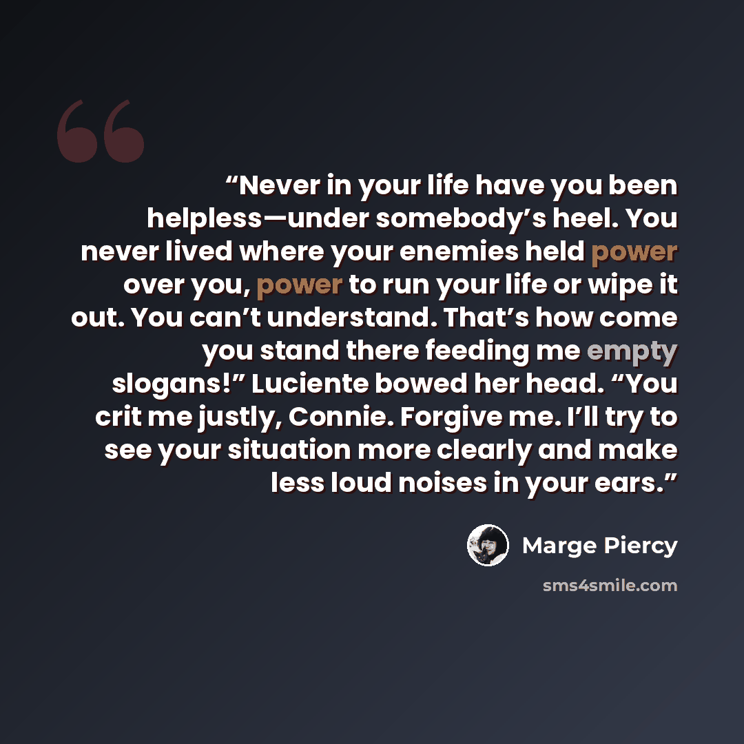 “Never in your life have you been helpless—under somebody’s heel. You never lived where your enemies held power over you, power to run your life or wipe it out. You can’t understand. That’s how come you stand there feeding me empty slogans!” Luciente bowed her head. “You crit me justly, Connie…” quote by Marge Piercy