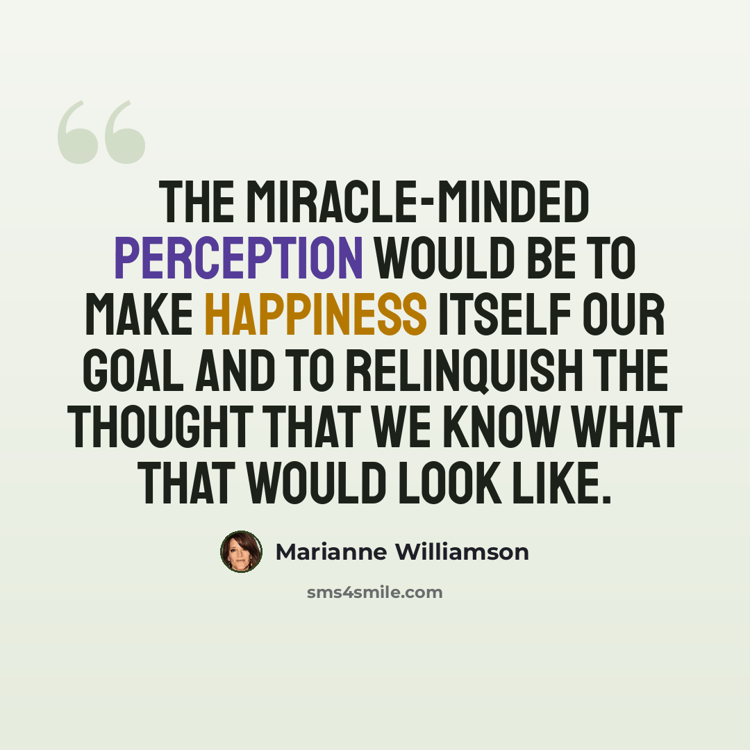 “The miracle-minded perception would be to make happiness itself our goal and to relinquish the thought that we know what that would look like.” quote by Marianne Williamson