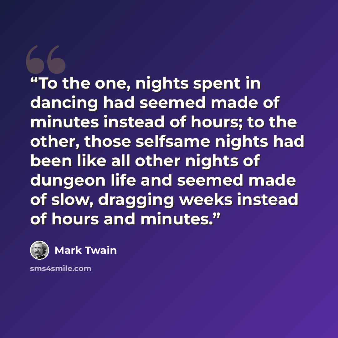 “To the one, nights spent in dancing had seemed made of minutes instead of hours; to the other, those selfsame nights had been like all other nights of dungeon life and seemed made of slow, dragging weeks instead of hours and minutes.” quote by Mark Twain