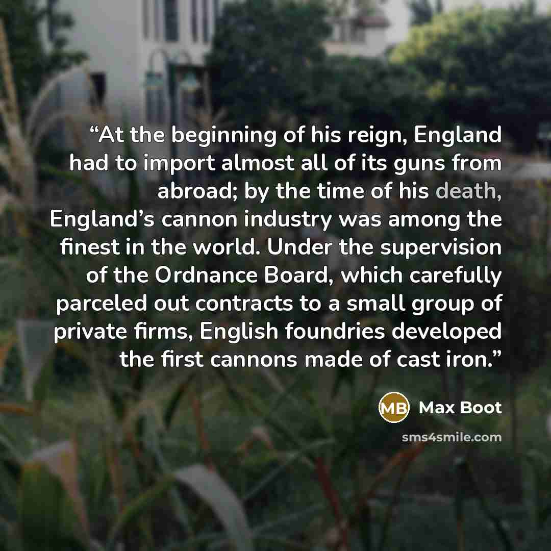 “At the beginning of his reign, England had to import almost all of its guns from abroad; by the time of his death, England’s cannon industry was among the finest in the world. Under the supervision of the Ordnance Board, which carefully parceled out contracts to a small group of private firms…” quote by Max Boot