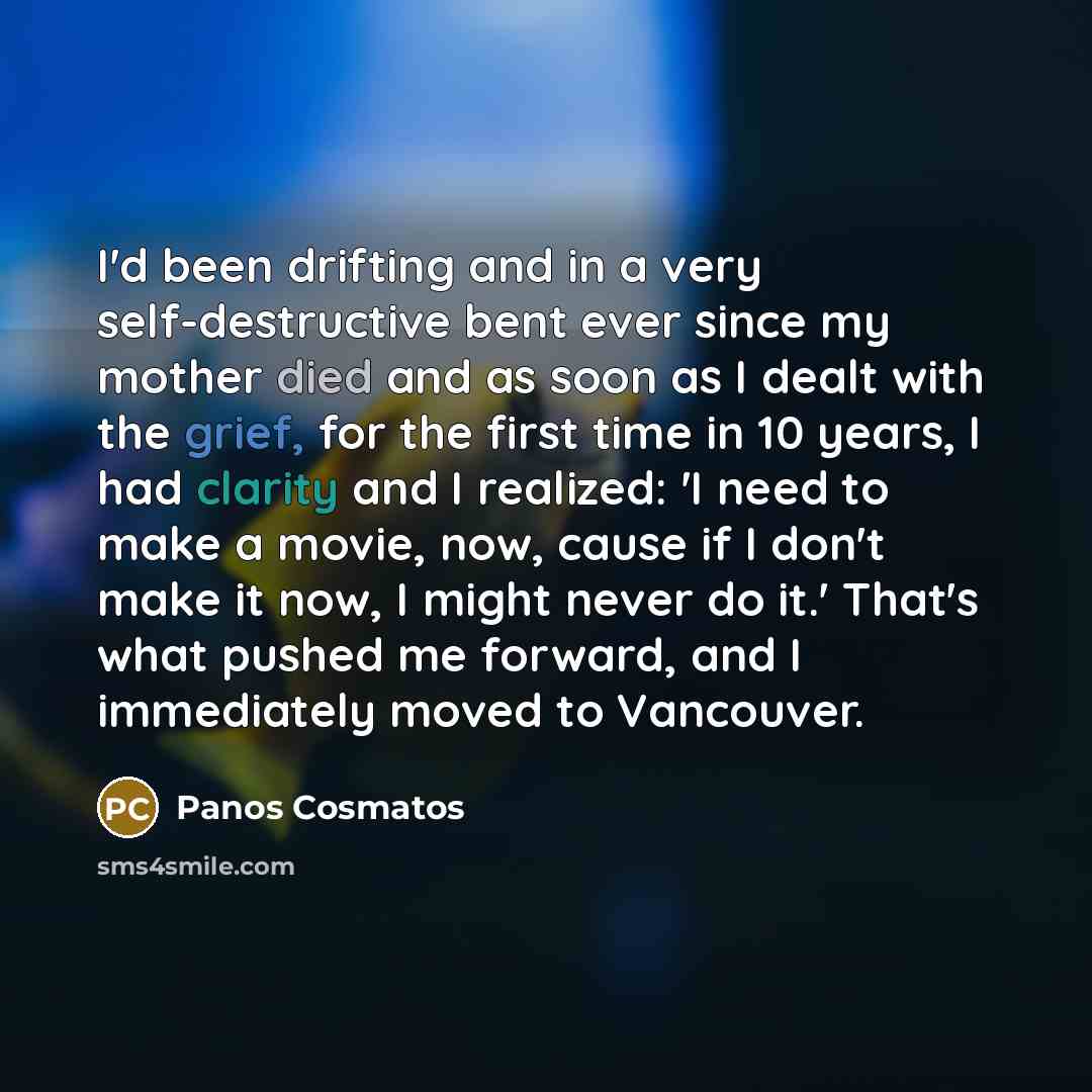 “I'd been drifting and in a very self-destructive bent ever since my mother died and as soon as I dealt with the grief, for the first time in 10 years, I had clarity and I realized: 'I need to make a movie, now, cause if I don't make it now, I might never do it.' That's what pushed me forward, and…” quote by Panos Cosmatos