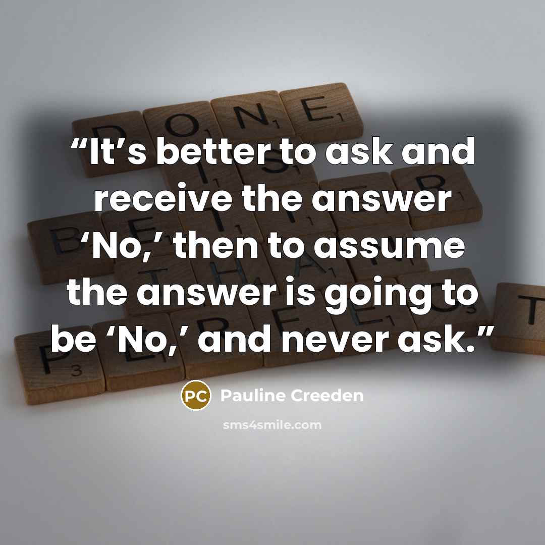 “It’s better to ask and receive the answer ‘No,’ then to assume the answer is going to be ‘No,’ and never ask.” quote by Pauline Creeden