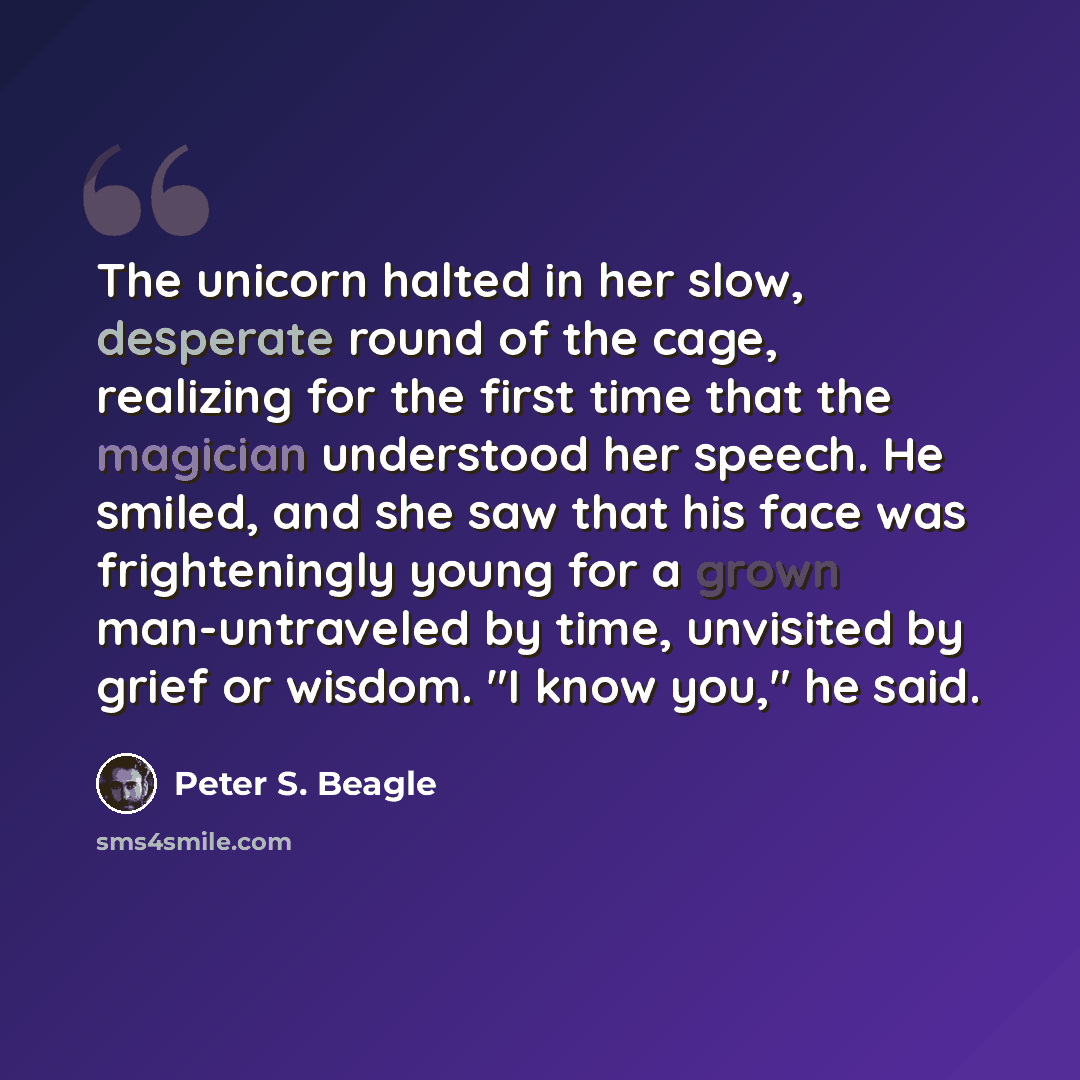 “The unicorn halted in her slow, desperate round of the cage, realizing for the first time that the magician understood her speech. He smiled, and she saw that his face was frighteningly young for a grown man-untraveled by time, unvisited by grief or wisdom. "I know you," he said.” quote by Peter S. Beagle